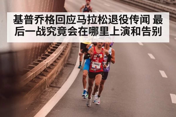 基普乔格回应马拉松退役传闻 最后一战究竟会在哪里上演和告别